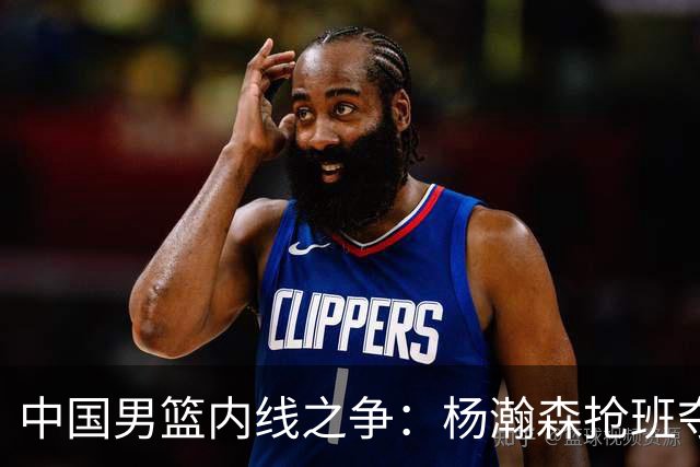 中国男篮内线之争：杨瀚森抢班夺权，徐昕焦泊乔延续宿命之战