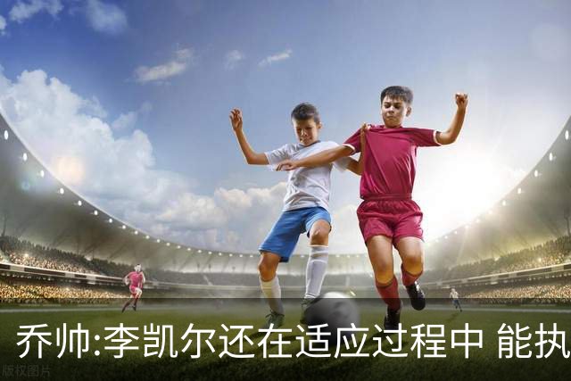 乔帅:李凯尔还在适应过程中 能执教他真的很棒